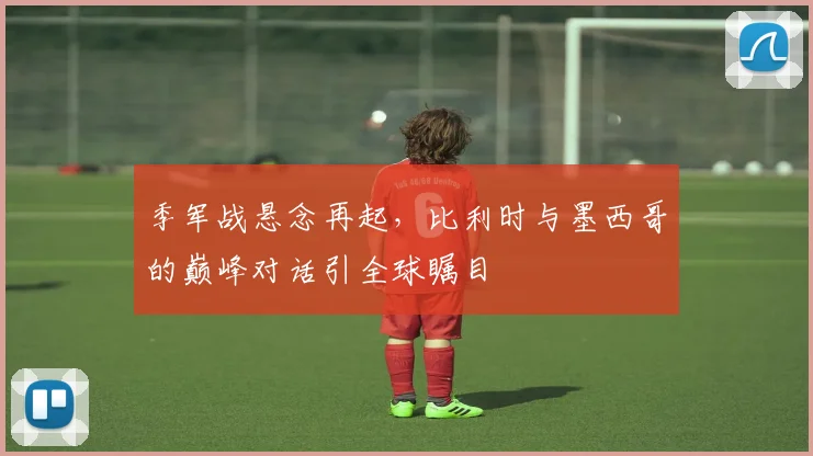 季军战悬念再起，比利时与墨西哥的巅峰对话引全球瞩目