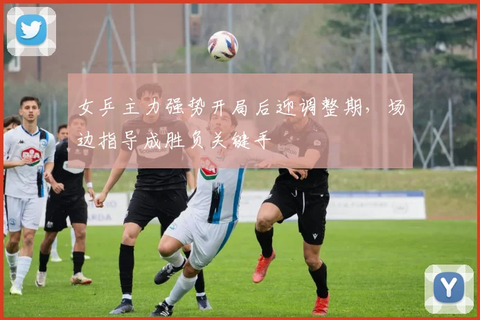 女乒主力强势开局后迎调整期，场边指导成胜负关键手