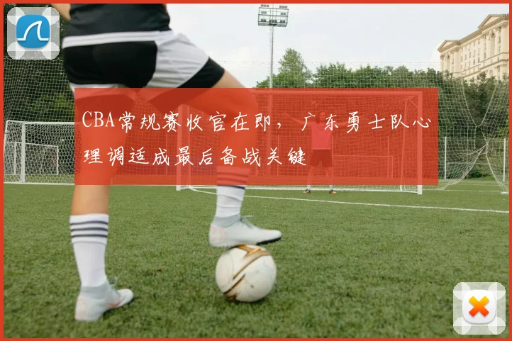 CBA常规赛收官在即，广东勇士队心理调适成最后备战关键